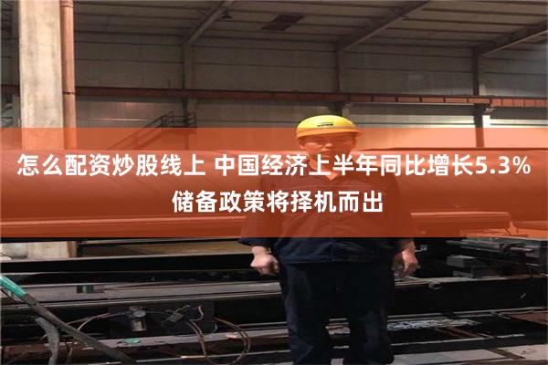 怎么配资炒股线上 中国经济上半年同比增长5.3% 储备政策将择机而出