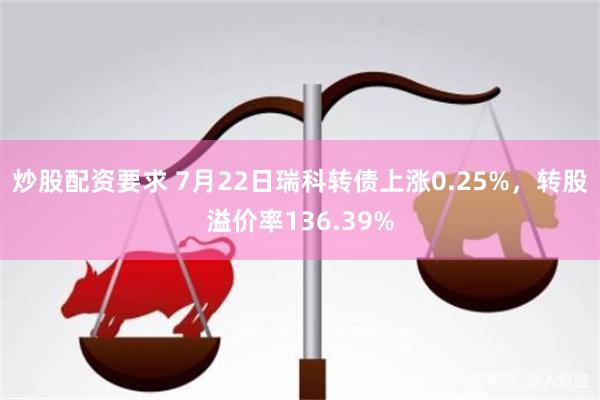 炒股配资要求 7月22日瑞科转债上涨0.25%，转股溢价率136.39%