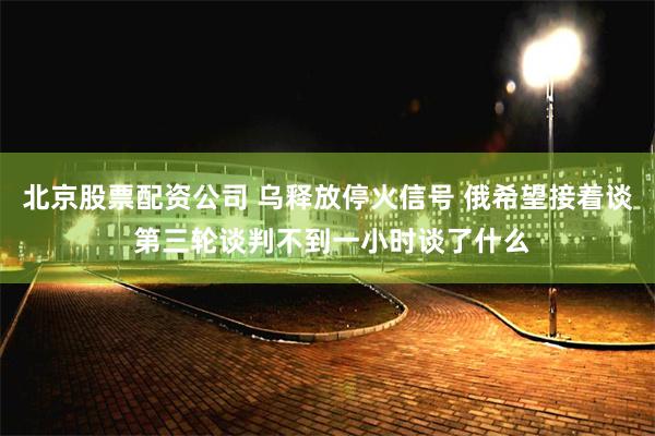 北京股票配资公司 乌释放停火信号 俄希望接着谈 第三轮谈判不到一小时谈了什么