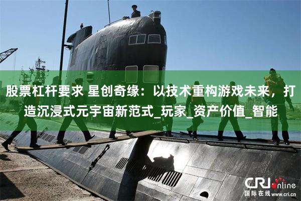 股票杠杆要求 星创奇缘：以技术重构游戏未来，打造沉浸式元宇宙新范式_玩家_资产价值_智能