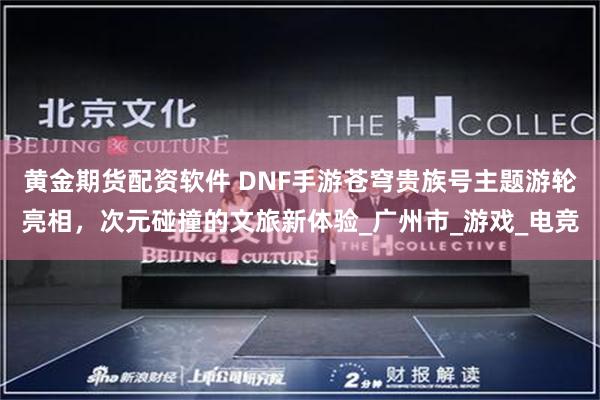 黄金期货配资软件 DNF手游苍穹贵族号主题游轮亮相，次元碰撞的文旅新体验_广州市_游戏_电竞