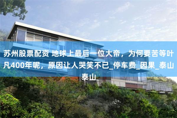 苏州股票配资 地球上最后一位大帝，为何要苦等叶凡400年呢，原因让人哭笑不已_停车费_因果_泰山