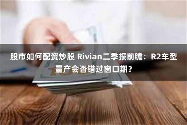 股市如何配资炒股 Rivian二季报前瞻：R2车型量产会否错过窗口期？