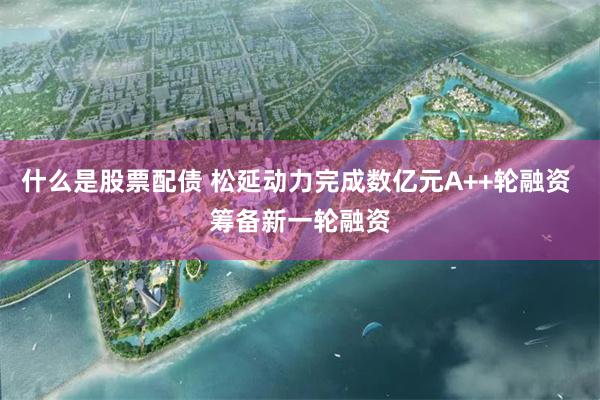 什么是股票配债 松延动力完成数亿元A++轮融资 筹备新一轮融资