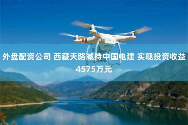 外盘配资公司 西藏天路减持中国电建 实现投资收益4575万元
