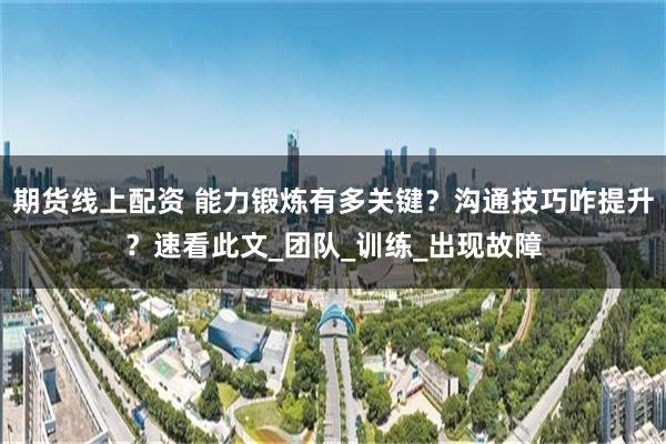 期货线上配资 能力锻炼有多关键？沟通技巧咋提升？速看此文_团队_训练_出现故障