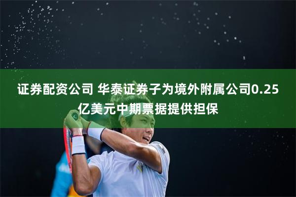 证券配资公司 华泰证券子为境外附属公司0.25亿美元中期票据提供担保
