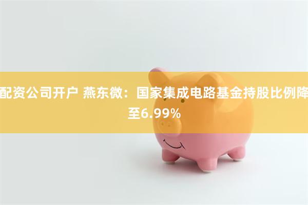 配资公司开户 燕东微：国家集成电路基金持股比例降至6.99%