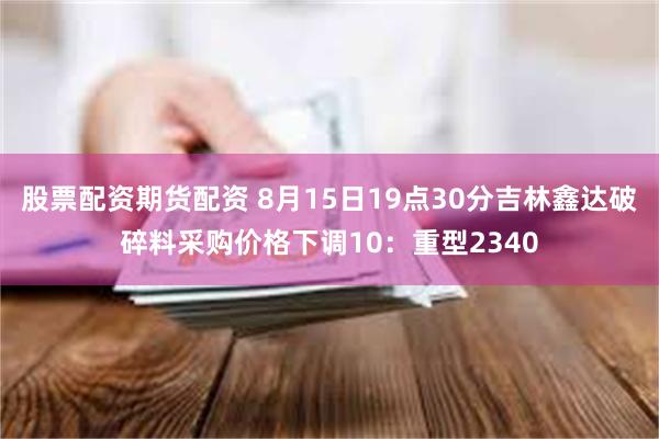 股票配资期货配资 8月15日19点30分吉林鑫达破碎料采购价格下调10：重型2340