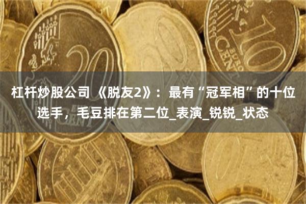 杠杆炒股公司 《脱友2》：最有“冠军相”的十位选手，毛豆排在第二位_表演_锐锐_状态