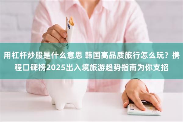 用杠杆炒股是什么意思 韩国高品质旅行怎么玩？携程口碑榜2025出入境旅游趋势指南为你支招
