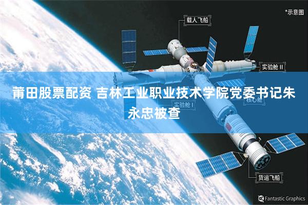 莆田股票配资 吉林工业职业技术学院党委书记朱永忠被查