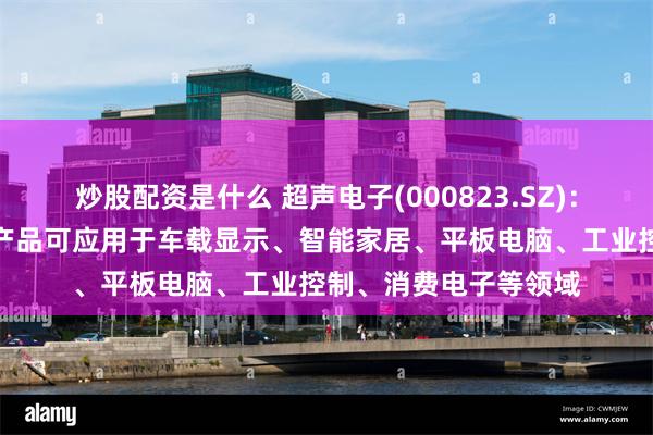 炒股配资是什么 超声电子(000823.SZ)：液晶显示器及触摸屏产品可应用于车载显示、智能家居、平板电脑、工业控制、消费电子等领域