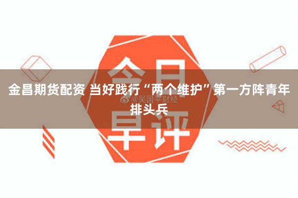 金昌期货配资 当好践行“两个维护”第一方阵青年排头兵
