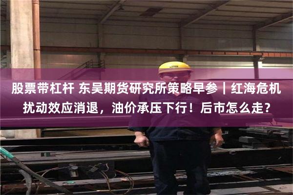 股票带杠杆 东吴期货研究所策略早参｜红海危机扰动效应消退，油价承压下行！后市怎么走？