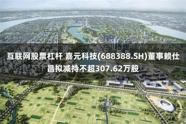 互联网股票杠杆 嘉元科技(688388.SH)董事赖仕昌拟减持不超307.62万股