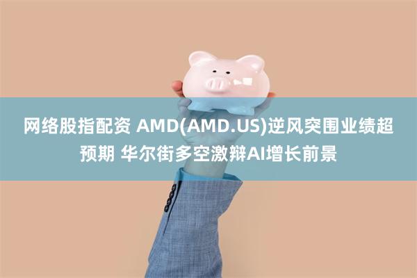 网络股指配资 AMD(AMD.US)逆风突围业绩超预期 华尔街多空激辩AI增长前景