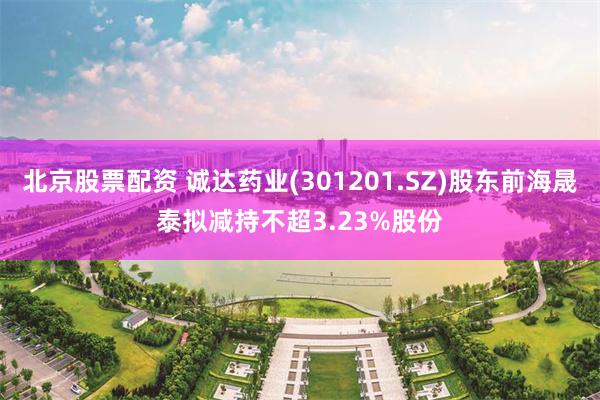 北京股票配资 诚达药业(301201.SZ)股东前海晟泰拟减持不超3.23%股份