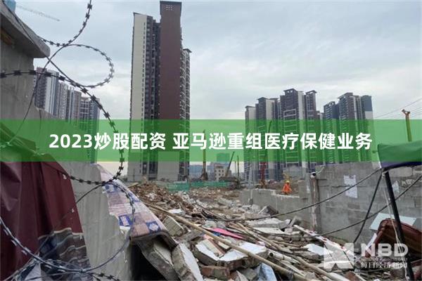 2023炒股配资 亚马逊重组医疗保健业务