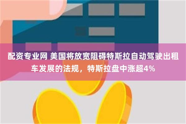 配资专业网 美国将放宽阻碍特斯拉自动驾驶出租车发展的法规，特斯拉盘中涨超4%
