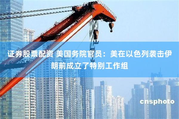证券股票配资 美国务院官员：美在以色列袭击伊朗前成立了特别工作组