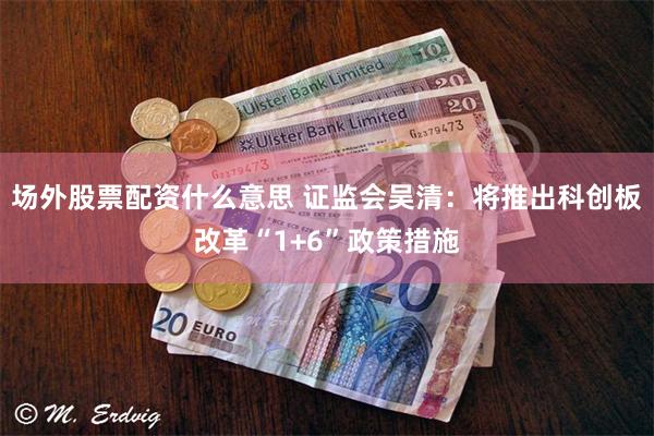 场外股票配资什么意思 证监会吴清：将推出科创板改革“1+6”政策措施