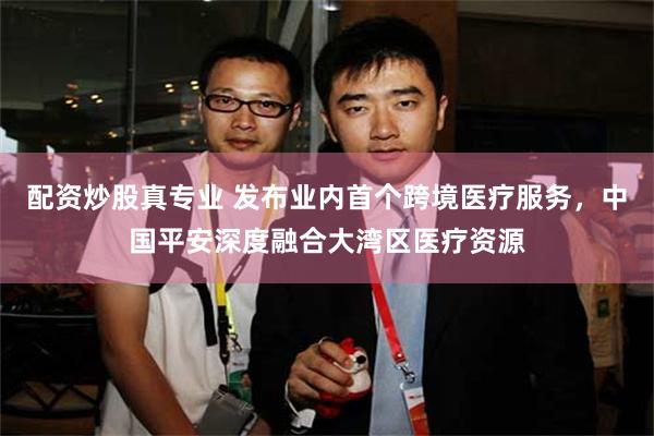 配资炒股真专业 发布业内首个跨境医疗服务，中国平安深度融合大湾区医疗资源