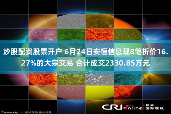 炒股配资股票开户 6月24日安恒信息现8笔折价16.27%的大宗交易 合计成交2330.85万元