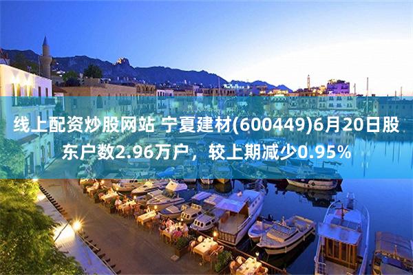 线上配资炒股网站 宁夏建材(600449)6月20日股东户数2.96万户，较上期减少0.95%
