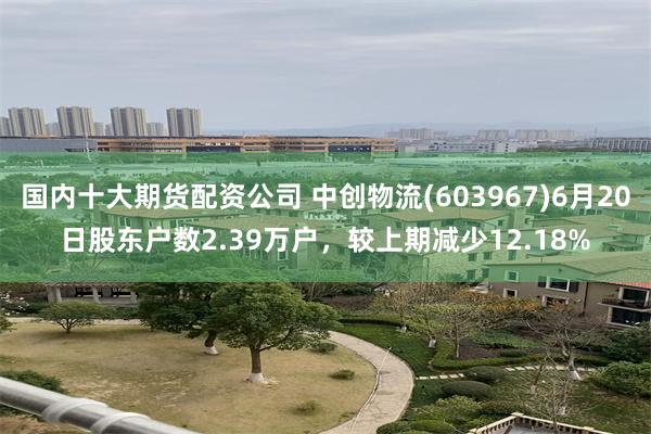 国内十大期货配资公司 中创物流(603967)6月20日股东户数2.39万户，较上期减少12.18%