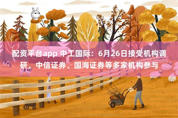 配资平台app 中工国际：6月26日接受机构调研，中信证券、国海证券等多家机构参与