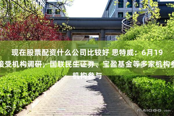 现在股票配资什么公司比较好 思特威：6月19日接受机构调研，国联民生证券、宝盈基金等多家机构参与