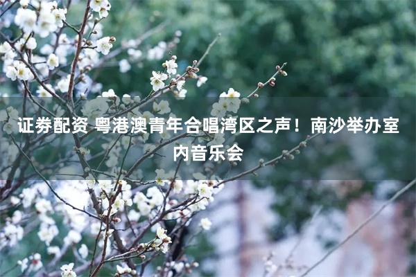 证劵配资 粤港澳青年合唱湾区之声！南沙举办室内音乐会