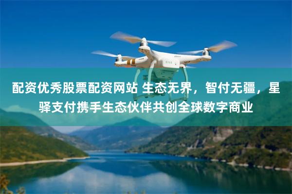 配资优秀股票配资网站 生态无界，智付无疆，星驿支付携手生态伙伴共创全球数字商业