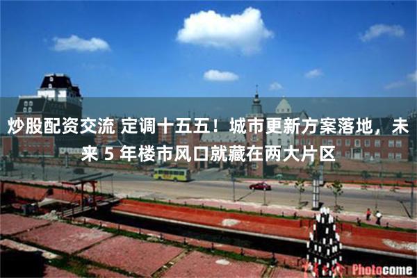 炒股配资交流 定调十五五！城市更新方案落地，未来 5 年楼市风口就藏在两大片区