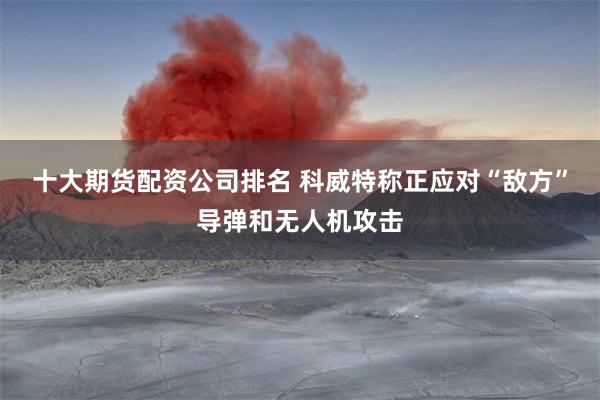 十大期货配资公司排名 科威特称正应对“敌方”导弹和无人机攻击