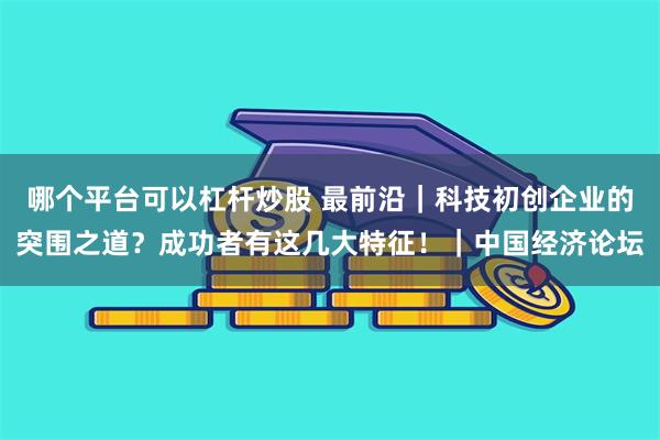 哪个平台可以杠杆炒股 最前沿｜科技初创企业的突围之道？成功者有这几大特征！｜中国经济论坛