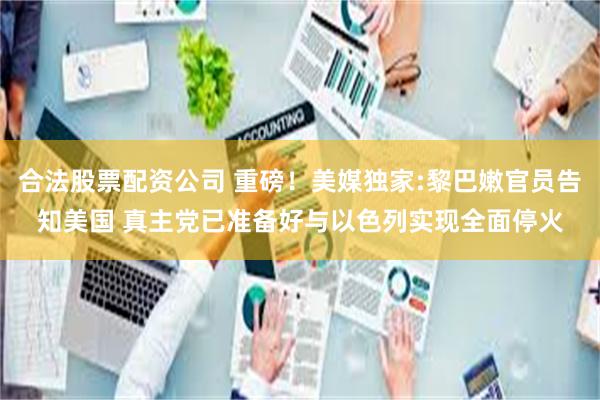 合法股票配资公司 重磅！美媒独家:黎巴嫩官员告知美国 真主党已准备好与以色列实现全面停火