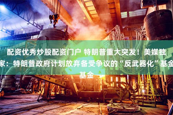 配资优秀炒股配资门户 特朗普重大突发！美媒独家：特朗普政府计划放弃备受争议的“反武器化”基金