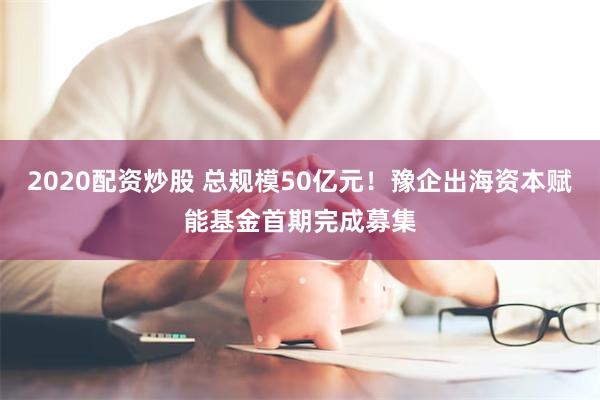 2020配资炒股 总规模50亿元！豫企出海资本赋能基金首期完成募集
