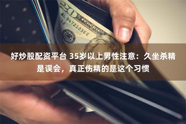 好炒股配资平台 35岁以上男性注意：久坐杀精是误会，真正伤精的是这个习惯