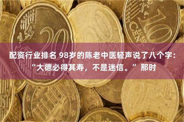 配资行业排名 98岁的陈老中医轻声说了八个字： “大德必得其寿，不是迷信。” 那时