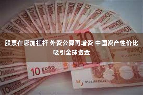 股票在哪加杠杆 外资公募再增资 中国资产性价比吸引全球资金