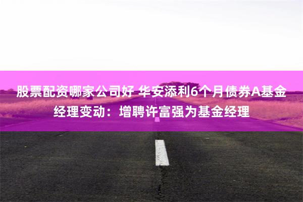 股票配资哪家公司好 华安添利6个月债券A基金经理变动：增聘许富强为基金经理