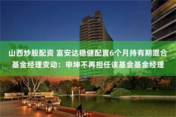 山西炒股配资 富安达稳健配置6个月持有期混合基金经理变动：申坤不再担任该基金基金经理