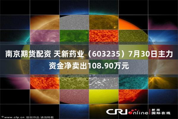 南京期货配资 天新药业（603235）7月30日主力资金净卖出108.90万元