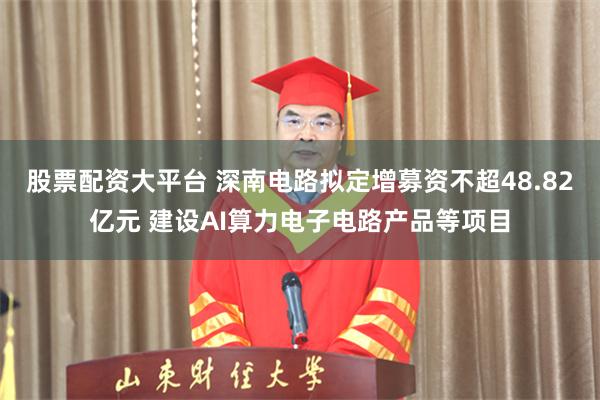 股票配资大平台 深南电路拟定增募资不超48.82亿元 建设AI算力电子电路产品等项目