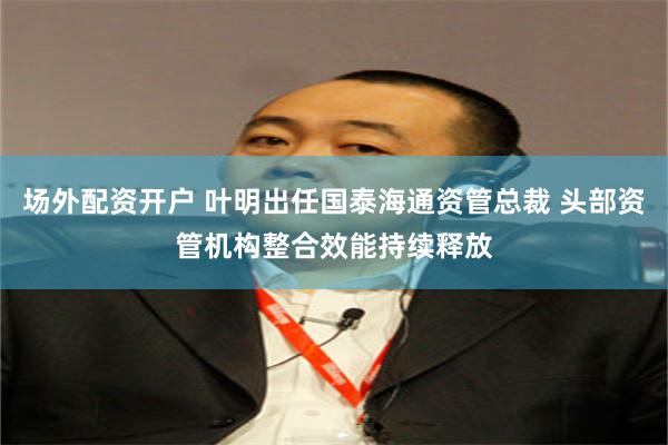 场外配资开户 叶明出任国泰海通资管总裁 头部资管机构整合效能持续释放