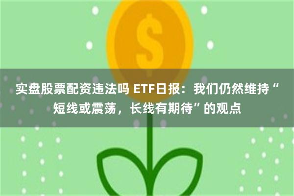 实盘股票配资违法吗 ETF日报：我们仍然维持“短线或震荡，长线有期待”的观点