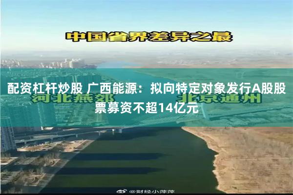 配资杠杆炒股 广西能源：拟向特定对象发行A股股票募资不超14亿元